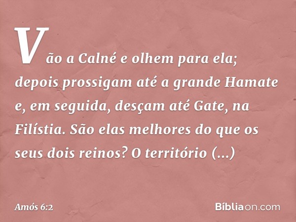 Vão a Calné e olhem para ela;
depois prossigam até a grande Hamate
e, em seguida, desçam até Gate,
na Filístia.
São elas melhores
do que os seus dois reinos?
O 