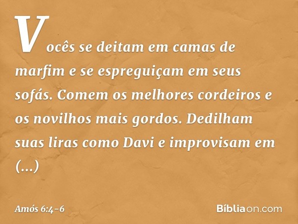 Vocês se deitam em camas de marfim
e se espreguiçam em seus sofás.
Comem os melhores cordeiros
e os novilhos mais gordos. Dedilham suas liras como Davi
e improv