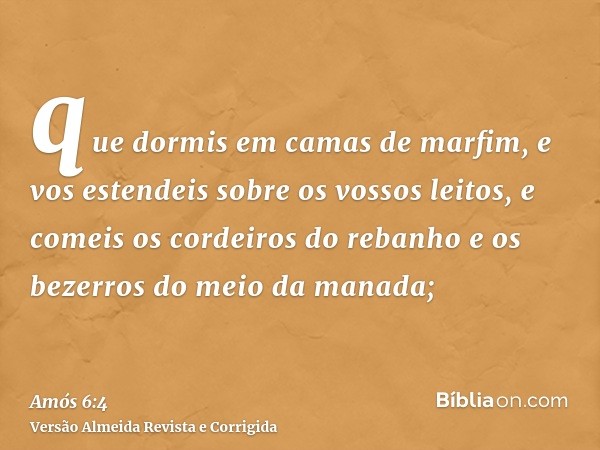 que dormis em camas de marfim, e vos estendeis sobre os vossos leitos, e comeis os cordeiros do rebanho e os bezerros do meio da manada;