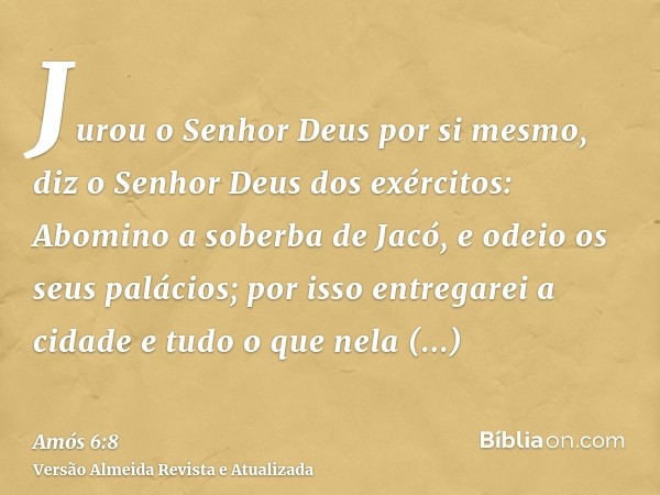 Jurou o Senhor Deus por si mesmo, diz o Senhor Deus dos exércitos: Abomino a soberba de Jacó, e odeio os seus palácios; por isso entregarei a cidade e tudo o qu