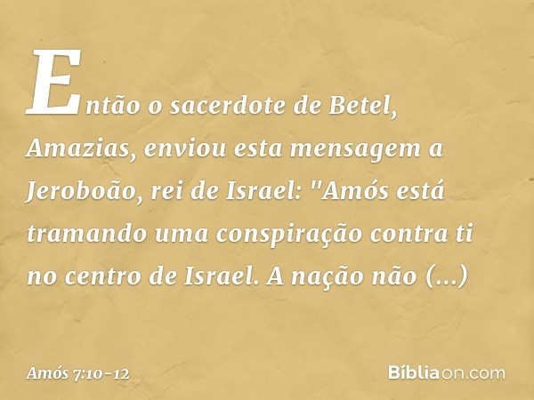 Então o sacerdote de Betel, Amazias, enviou esta mensagem a Jeroboão, rei de Israel: "Amós está tramando uma conspiração contra ti no centro de Israel. A nação 