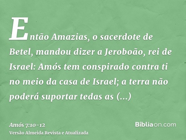 Então Amazias, o sacerdote de Betel, mandou dizer a Jeroboão, rei de Israel: Amós tem conspirado contra ti no meio da casa de Israel; a terra não poderá suporta