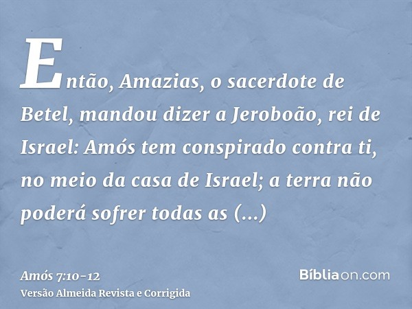 Então, Amazias, o sacerdote de Betel, mandou dizer a Jeroboão, rei de Israel: Amós tem conspirado contra ti, no meio da casa de Israel; a terra não poderá sofre