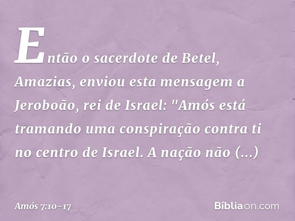 Então o sacerdote de Betel, Amazias, enviou esta mensagem a Jeroboão, rei de Israel: "Amós está tramando uma conspiração contra ti no centro de Israel. A nação