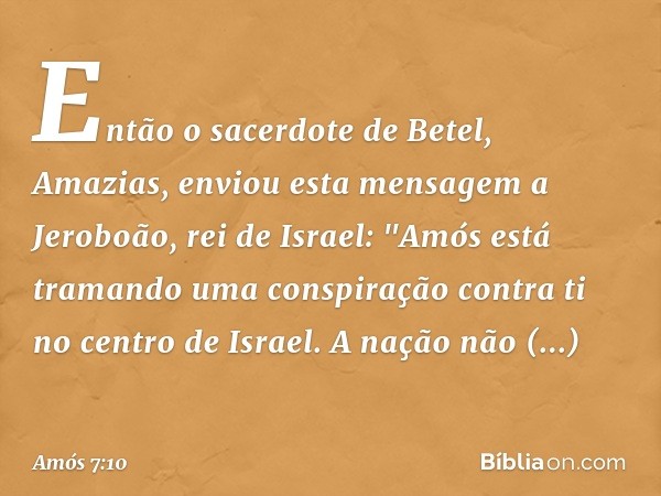 Então o sacerdote de Betel, Amazias, enviou esta mensagem a Jeroboão, rei de Israel: "Amós está tramando uma conspiração contra ti no centro de Israel. A nação 