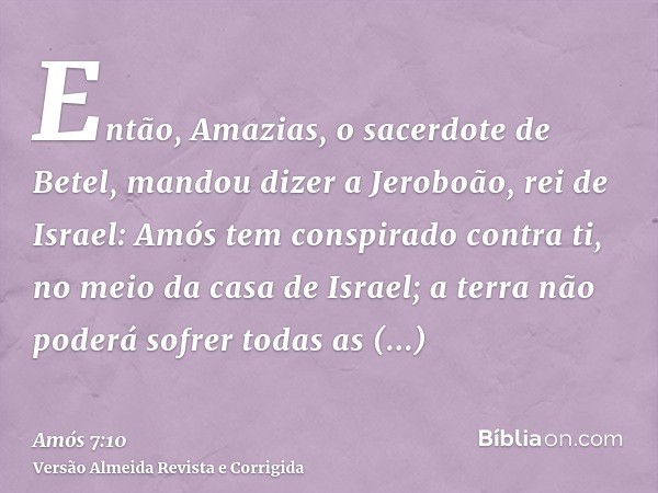 Então, Amazias, o sacerdote de Betel, mandou dizer a Jeroboão, rei de Israel: Amós tem conspirado contra ti, no meio da casa de Israel; a terra não poderá sofre