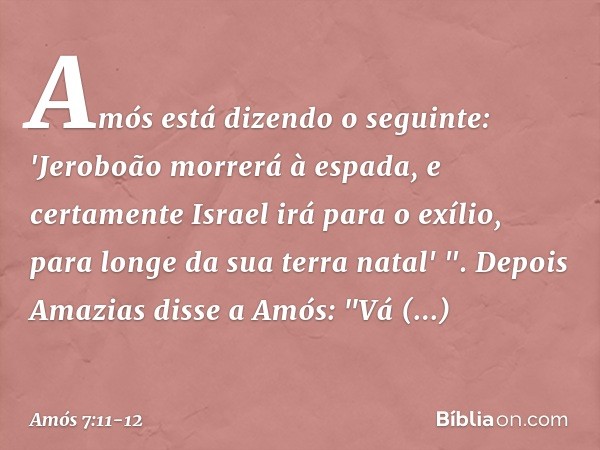 Amós está dizendo o seguinte:
'Jeroboão morrerá à espada,
e certamente Israel irá para o exílio,
para longe da sua terra natal' ". Depois Amazias disse a Amós: 