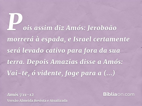 Pois assim diz Amós: Jeroboão morrerá à espada, e Israel certamente será levado cativo para fora da sua terra.Depois Amazias disse a Amós: Vai-te, ó vidente, fo