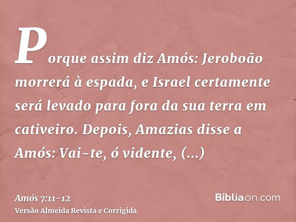 Porque assim diz Amós: Jeroboão morrerá à espada, e Israel certamente será levado para fora da sua terra em cativeiro.Depois, Amazias disse a Amós: Vai-te, ó vi