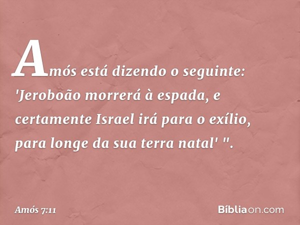 Amós está dizendo o seguinte:
'Jeroboão morrerá à espada,
e certamente Israel irá para o exílio,
para longe da sua terra natal' ". -- Amós 7:11