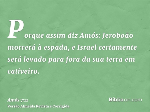 Porque assim diz Amós: Jeroboão morrerá à espada, e Israel certamente será levado para fora da sua terra em cativeiro.
