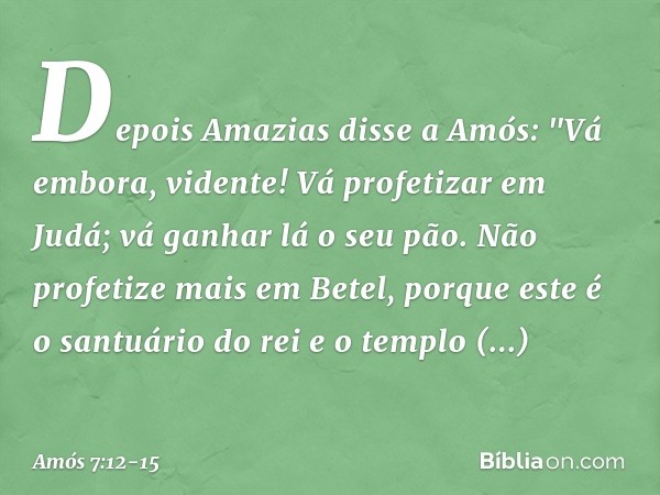 Depois Amazias disse a Amós: "Vá embora, vidente! Vá profetizar em Judá; vá ganhar lá o seu pão. Não profetize mais em Betel, porque este é o santuário do rei e