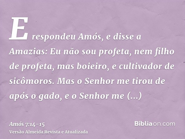 E respondeu Amós, e disse a Amazias: Eu não sou profeta, nem filho de profeta, mas boieiro, e cultivador de sicômoros.Mas o Senhor me tirou de após o gado, e o 