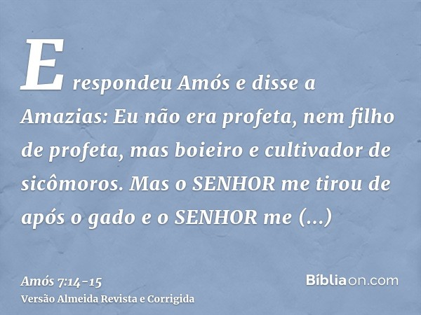 E respondeu Amós e disse a Amazias: Eu não era profeta, nem filho de profeta, mas boieiro e cultivador de sicômoros.Mas o SENHOR me tirou de após o gado e o SEN