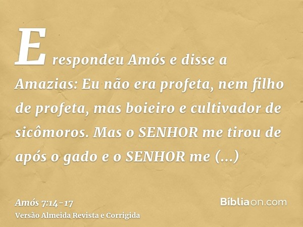 E respondeu Amós e disse a Amazias: Eu não era profeta, nem filho de profeta, mas boieiro e cultivador de sicômoros.Mas o SENHOR me tirou de após o gado e o SEN