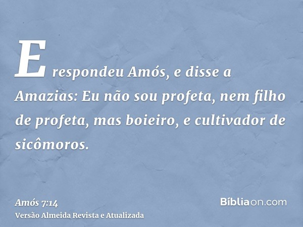 E respondeu Amós, e disse a Amazias: Eu não sou profeta, nem filho de profeta, mas boieiro, e cultivador de sicômoros.