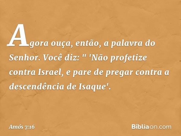 Agora ouça, então, a palavra do Senhor. Você diz:
" 'Não profetize contra Israel,
e pare de pregar
contra a descendência de Isaque'. -- Amós 7:16