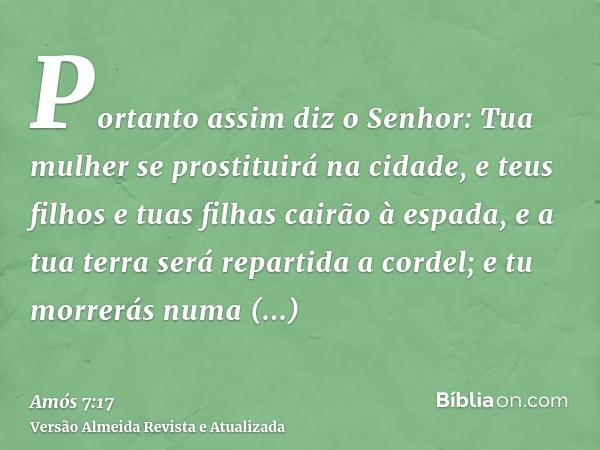 Portanto assim diz o Senhor: Tua mulher se prostituirá na cidade, e teus filhos e tuas filhas cairão à espada, e a tua terra será repartida a cordel; e tu morre