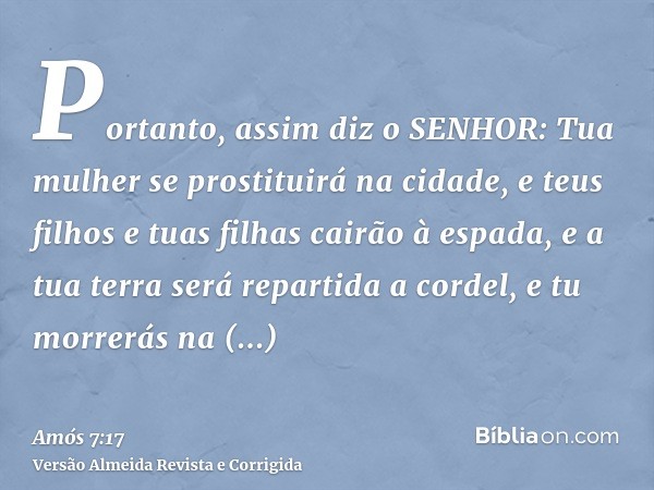 Portanto, assim diz o SENHOR: Tua mulher se prostituirá na cidade, e teus filhos e tuas filhas cairão à espada, e a tua terra será repartida a cordel, e tu morr