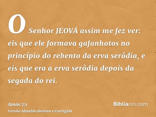 O Senhor JEOVÁ assim me fez ver: eis que ele formava gafanhotos no princípio do rebento da erva serôdia, e eis que era a erva serôdia depois da segada do rei.