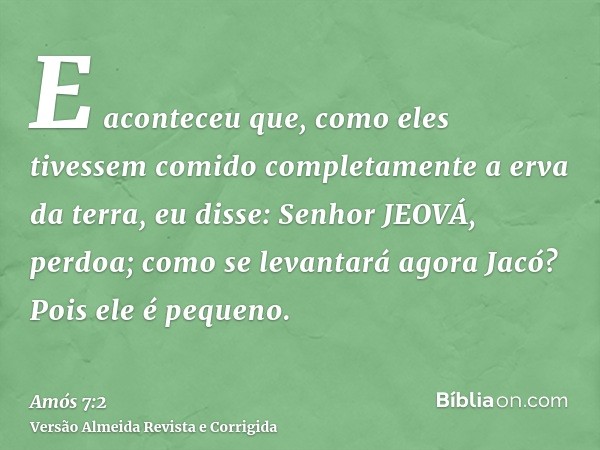 E aconteceu que, como eles tivessem comido completamente a erva da terra, eu disse: Senhor JEOVÁ, perdoa; como se levantará agora Jacó? Pois ele é pequeno.