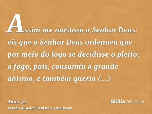 Assim me mostrou o Senhor Deus: eis que o Senhor Deus ordenava que por meio do fogo se decidisse o pleito; o fogo, pois, consumiu o grande abismo, e também quer