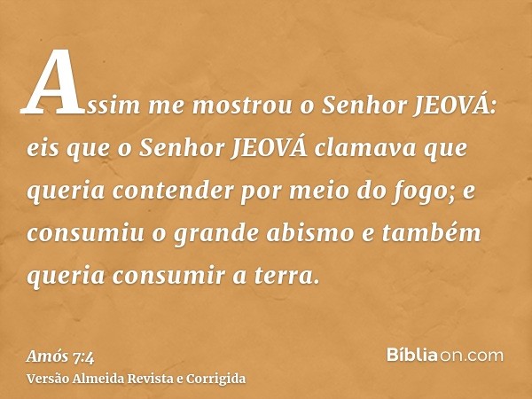 Assim me mostrou o Senhor JEOVÁ: eis que o Senhor JEOVÁ clamava que queria contender por meio do fogo; e consumiu o grande abismo e também queria consumir a ter
