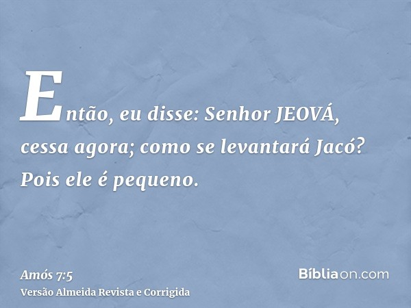 Então, eu disse: Senhor JEOVÁ, cessa agora; como se levantará Jacó? Pois ele é pequeno.