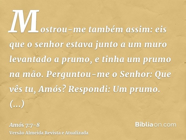 Mostrou-me também assim: eis que o senhor estava junto a um muro levantado a prumo, e tinha um prumo na mão.Perguntou-me o Senhor: Que vês tu, Amós? Respondi: U