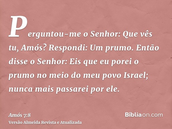 Perguntou-me o Senhor: Que vês tu, Amós? Respondi: Um prumo. Então disse o Senhor: Eis que eu porei o prumo no meio do meu povo Israel; nunca mais passarei por 