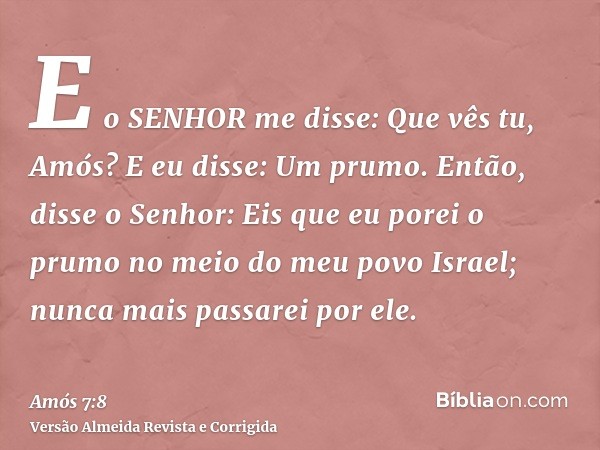 E o SENHOR me disse: Que vês tu, Amós? E eu disse: Um prumo. Então, disse o Senhor: Eis que eu porei o prumo no meio do meu povo Israel; nunca mais passarei por