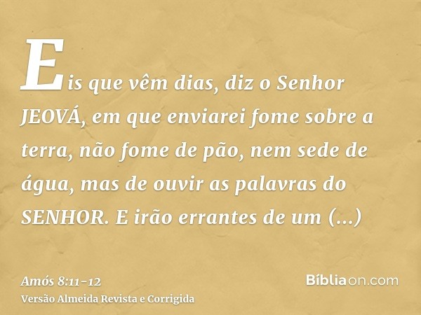 Eis que vêm dias, diz o Senhor JEOVÁ, em que enviarei fome sobre a terra, não fome de pão, nem sede de água, mas de ouvir as palavras do SENHOR.E irão errantes 