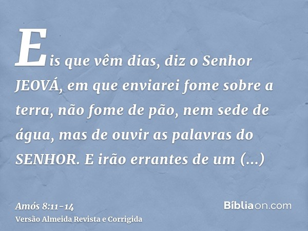 Eis que vêm dias, diz o Senhor JEOVÁ, em que enviarei fome sobre a terra, não fome de pão, nem sede de água, mas de ouvir as palavras do SENHOR.E irão errantes 