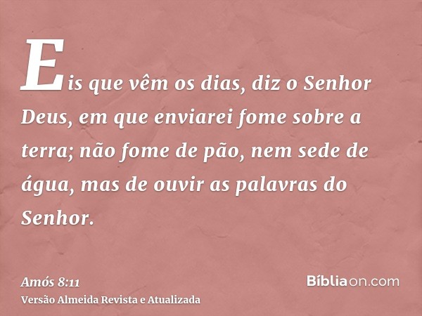 Eis que vêm os dias, diz o Senhor Deus, em que enviarei fome sobre a terra; não fome de pão, nem sede de água, mas de ouvir as palavras do Senhor.