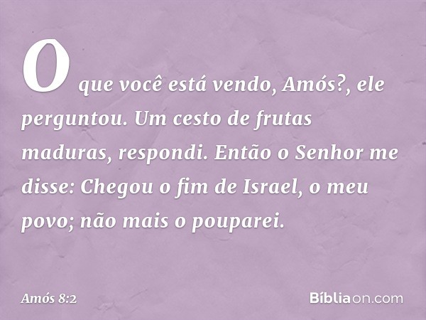 "O que você está vendo, Amós?", ele perguntou.
Um cesto de frutas maduras, respondi.
Então o Senhor me disse: "Chegou o fim de Israel, o meu povo; não mais o po