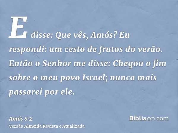 E disse: Que vês, Amós? Eu respondi: um cesto de frutos do verão. Então o Senhor me disse: Chegou o fim sobre o meu povo Israel; nunca mais passarei por ele.