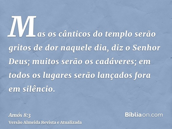 Mas os cânticos do templo serão gritos de dor naquele dia, diz o Senhor Deus; muitos serão os cadáveres; em todos os lugares serão lançados fora em silêncio.