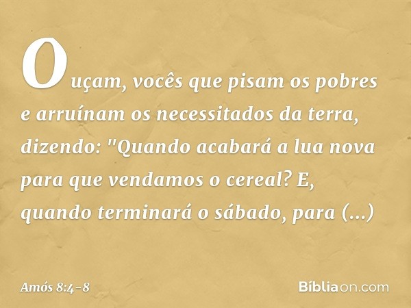 Ouçam, vocês que pisam os pobres
e arruínam os necessitados da terra, dizendo:
"Quando acabará a lua nova
para que vendamos o cereal?
E, quando terminará o sába