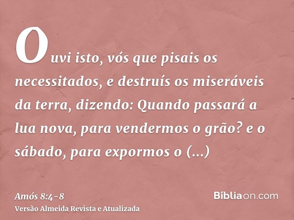 Ouvi isto, vós que pisais os necessitados, e destruís os miseráveis da terra,dizendo: Quando passará a lua nova, para vendermos o grão? e o sábado, para expormo