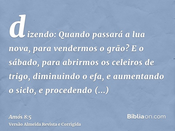 dizendo: Quando passará a lua nova, para vendermos o grão? E o sábado, para abrirmos os celeiros de trigo, diminuindo o efa, e aumentando o siclo, e procedendo 