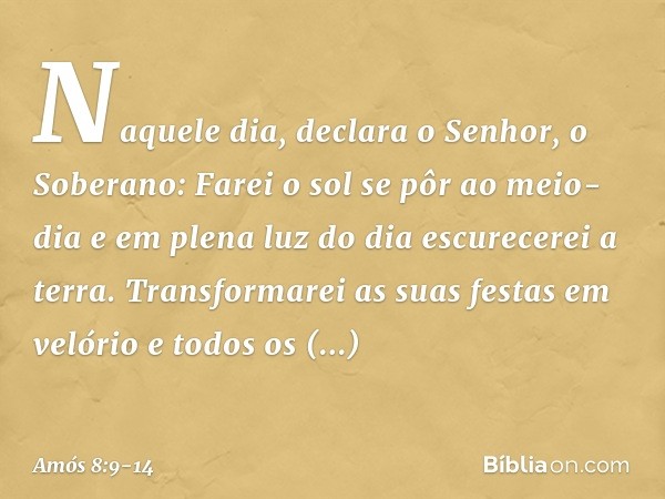 "Naquele dia", declara o Senhor, o Soberano:
"Farei o sol se pôr ao meio-dia
e em plena luz do dia escurecerei a terra. Transformarei as suas festas em velório
