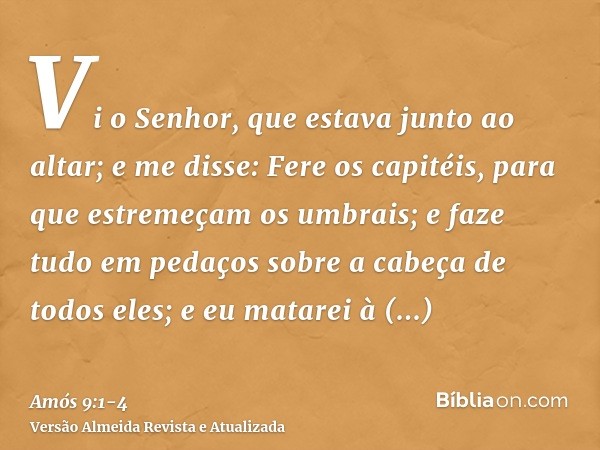 Vi o Senhor, que estava junto ao altar; e me disse: Fere os capitéis, para que estremeçam os umbrais; e faze tudo em pedaços sobre a cabeça de todos eles; e eu 