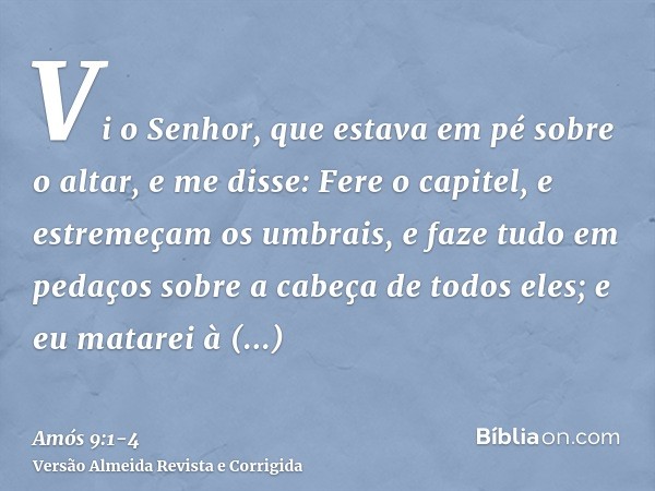 Vi o Senhor, que estava em pé sobre o altar, e me disse: Fere o capitel, e estremeçam os umbrais, e faze tudo em pedaços sobre a cabeça de todos eles; e eu mata