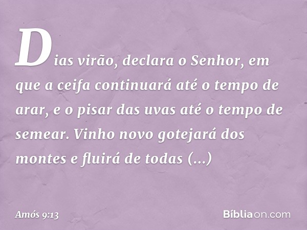 "Dias virão", declara o Senhor,
"em que a ceifa continuará
até o tempo de arar,
e o pisar das uvas
até o tempo de semear.
Vinho novo gotejará dos montes
e fluir