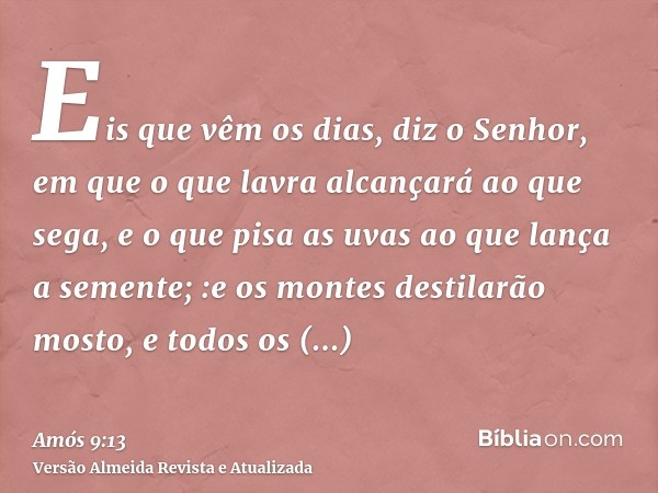 Eis que vêm os dias, diz o Senhor, em que o que lavra alcançará ao que sega, e o que pisa as uvas ao que lança a semente; :e os montes destilarão mosto, e todos