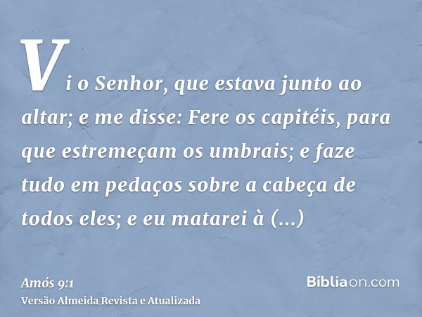 Vi o Senhor, que estava junto ao altar; e me disse: Fere os capitéis, para que estremeçam os umbrais; e faze tudo em pedaços sobre a cabeça de todos eles; e eu 