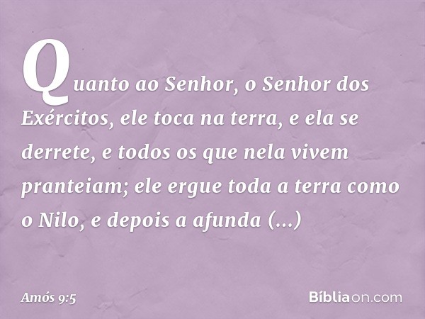 Quanto ao Senhor,
o Senhor dos Exércitos,
ele toca na terra, e ela se derrete,
e todos os que nela vivem pranteiam;
ele ergue toda a terra como o Nilo,
e depois