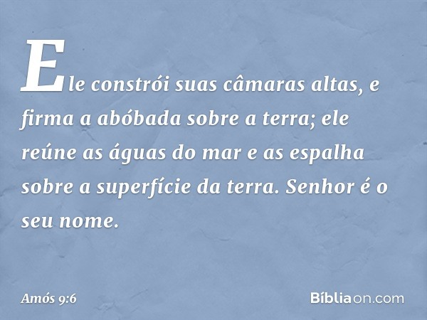 Ele constrói suas câmaras altas,
e firma a abóbada sobre a terra;
ele reúne as águas do mar e as espalha
sobre a superfície da terra.
Senhor é o seu nome. -- Am