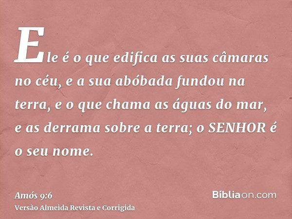 Ele é o que edifica as suas câmaras no céu, e a sua abóbada fundou na terra, e o que chama as águas do mar, e as derrama sobre a terra; o SENHOR é o seu nome.