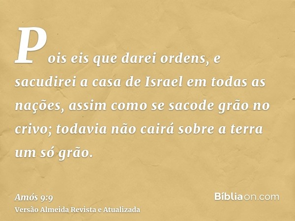 Pois eis que darei ordens, e sacudirei a casa de Israel em todas as nações, assim como se sacode grão no crivo; todavia não cairá sobre a terra um só grão.